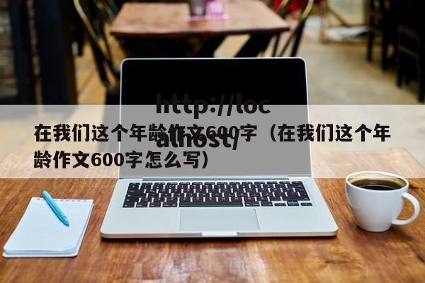 在我们这个年龄作文600字（在我们这个年龄作文600字怎么写）